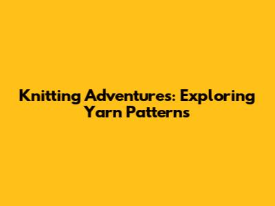 Knitting Adventures: Exploring Yarn Patterns