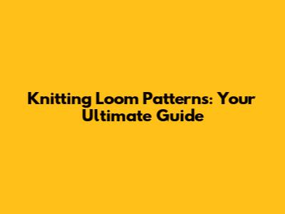 Knitting Loom Patterns: Your Ultimate Guide