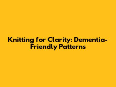 Knitting for Clarity: Dementia-Friendly Patterns