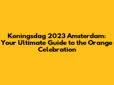 Koningsdag 2023 Amsterdam: Your Ultimate Guide to the Orange Celebration