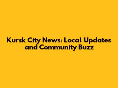 Kursk City News: Local Updates and Community Buzz