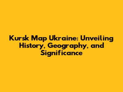 Kursk Map Ukraine: Unveiling History, Geography, and Significance