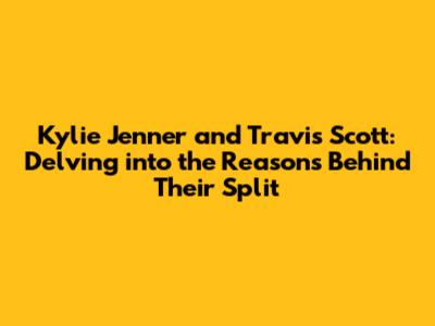 Kylie Jenner and Travis Scott: Delving into the Reasons Behind Their Split