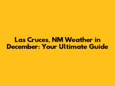 Las Cruces, NM Weather in December: Your Ultimate Guide