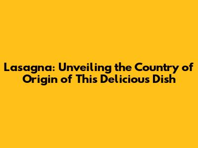 Lasagna: Unveiling the Country of Origin of This Delicious Dish