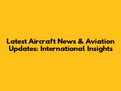 Latest Aircraft News & Aviation Updates: International Insights