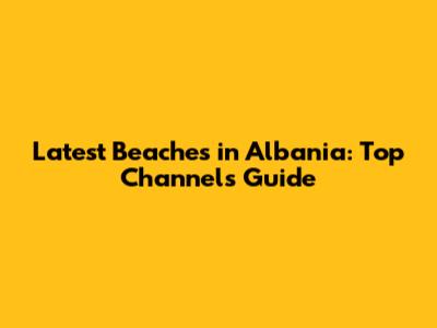 Latest Beaches in Albania: Top Channel's Guide