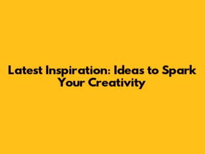 Latest Inspiration: Ideas to Spark Your Creativity