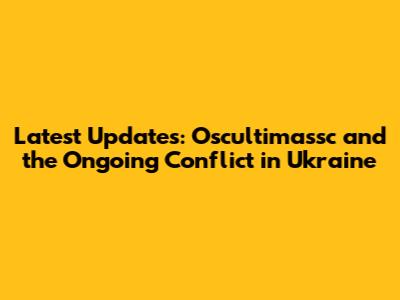 Latest Updates: Oscultimassc and the Ongoing Conflict in Ukraine