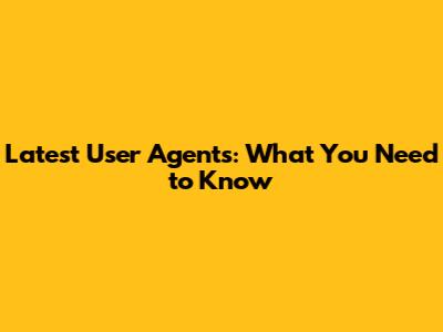 Latest User Agents: What You Need to Know