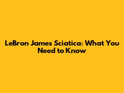 LeBron James Sciatica: What You Need to Know