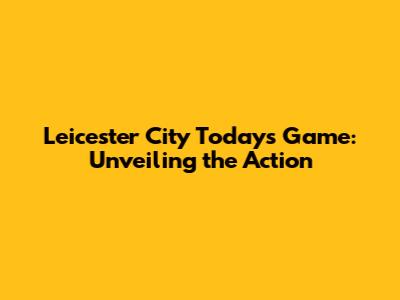 Leicester City Today's Game: Unveiling the Action