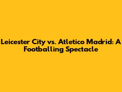 Leicester City vs. Atletico Madrid: A Footballing Spectacle