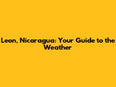 Leon, Nicaragua: Your Guide to the Weather