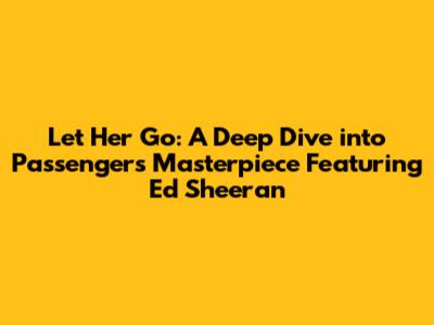 Let Her Go: A Deep Dive into Passenger's Masterpiece Featuring Ed Sheeran