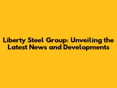 Liberty Steel Group: Unveiling the Latest News and Developments