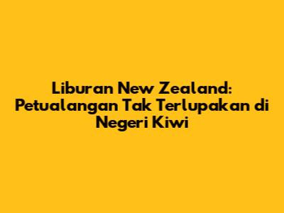 Liburan New Zealand: Petualangan Tak Terlupakan di Negeri Kiwi