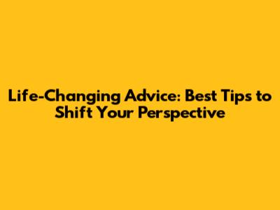 Life-Changing Advice: Best Tips to Shift Your Perspective