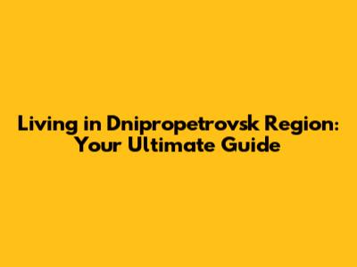 Living in Dnipropetrovsk Region: Your Ultimate Guide