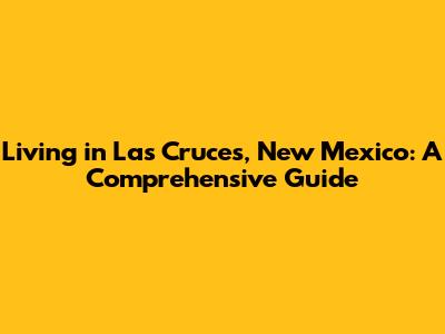 Living in Las Cruces, New Mexico: A Comprehensive Guide