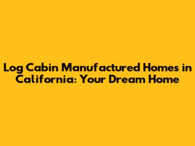 Log Cabin Manufactured Homes in California: Your Dream Home