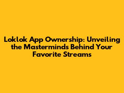 Loklok App Ownership: Unveiling the Masterminds Behind Your Favorite Streams