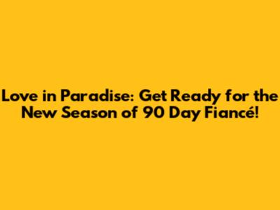 Love in Paradise: Get Ready for the New Season of 90 Day Fiancé!
