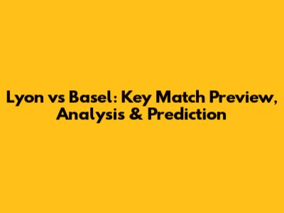 Lyon vs Basel: Key Match Preview, Analysis & Prediction