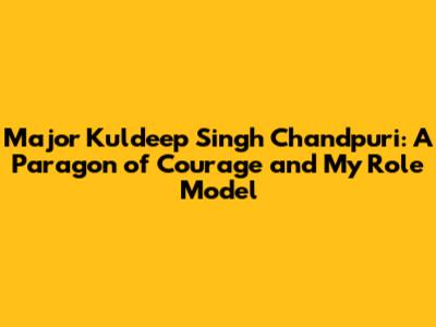 Major Kuldeep Singh Chandpuri: A Paragon of Courage and My Role Model