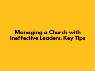 Managing a Church with Ineffective Leaders: Key Tips