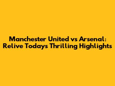 Manchester United vs Arsenal: Relive Today's Thrilling Highlights