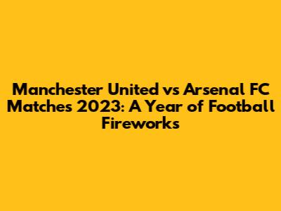 Manchester United vs Arsenal FC Matches 2023: A Year of Football Fireworks
