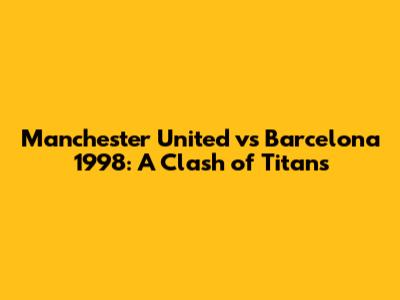 Manchester United vs Barcelona 1998: A Clash of Titans