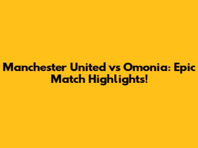 Manchester United vs Omonia: Epic Match Highlights!