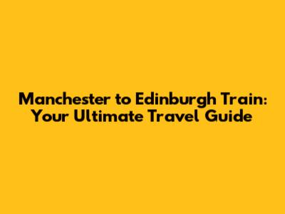 Manchester to Edinburgh Train: Your Ultimate Travel Guide