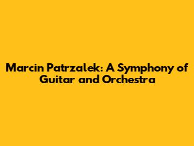 Marcin Patrzalek: A Symphony of Guitar and Orchestra