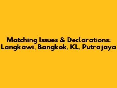Matching Issues & Declarations: Langkawi, Bangkok, KL, Putrajaya