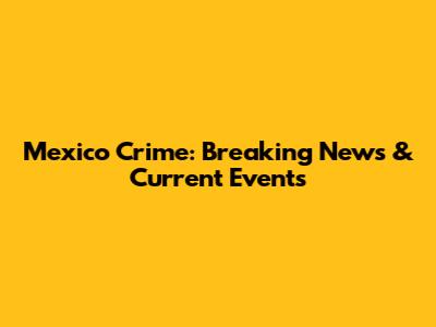 Mexico Crime: Breaking News & Current Events