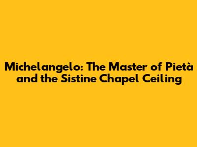 Michelangelo: The Master of Pietà and the Sistine Chapel Ceiling