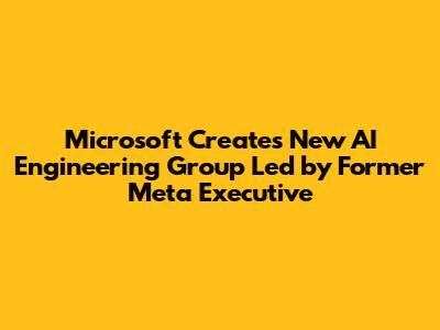 Microsoft Creates New AI Engineering Group Led by Former Meta Executive