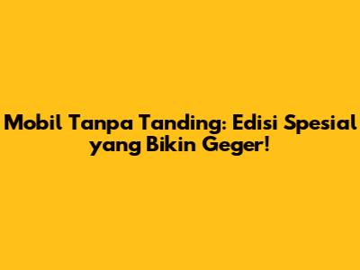 Mobil Tanpa Tanding: Edisi Spesial yang Bikin Geger!