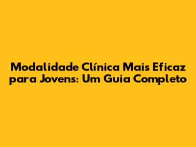 Modalidade Clínica Mais Eficaz para Jovens: Um Guia Completo