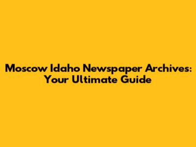 Moscow Idaho Newspaper Archives: Your Ultimate Guide