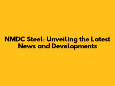 NMDC Steel: Unveiling the Latest News and Developments