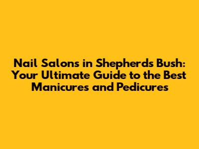 Nail Salons in Shepherds Bush: Your Ultimate Guide to the Best Manicures and Pedicures