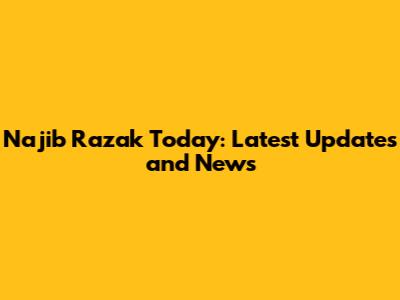 Najib Razak Today: Latest Updates and News