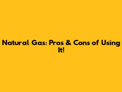Natural Gas: Pros & Cons of Using It!