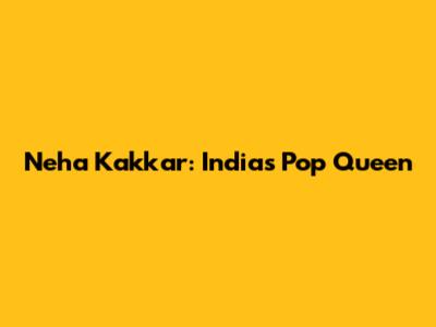 Neha Kakkar: India's Pop Queen