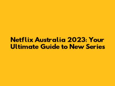 Netflix Australia 2023: Your Ultimate Guide to New Series