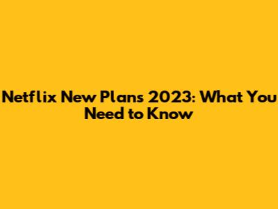 Netflix New Plans 2023: What You Need to Know
